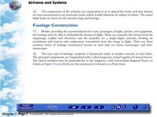 Airframe and Systems

                      16.      The components of the airframe are constructed so as to spread the loads such that stresses
                      are not concentrated at any particular point, which would otherwise be subject to failure. The major
                      flight loads are borne by the aircraft wings and fuselage.

                      Fuselage Construction
                      17.     Besides providing the accommodation for crew, passengers, freight, systems and equipment,
                      the fuselage must be able to withstand the stresses of flight. These are, typically, the torsion from the
                      empennage (rudder and elevators) and the propeller (in a single-engine aircraft), bending on
                      touchdown and tension and compression transmitted from the wings in flight. There are three
                      common forms of fuselage construction known as steel tube (or truss), monocoque and semi-
                      monocoque.

                      18.    The truss type of fuselage comprises a framework made, in modern aircraft, of steel tubes.
                      The principal components are longitudinal tubes called longerons, joined together by lateral braces.
                      The lateral members may be perpendicular to the longerons, with intermediate diagonal braces as
                      shown at Figure 1-6, in which case the construction is known as a Pratt truss.




Chapter 1 Page 7   © G LONGHURST 1999 All Rights Reserved Worldwide
 
