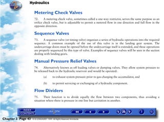 Hydraulics

                     Metering Check Valves
                     72.     A metering check valve, sometimes called a one-way restrictor, serves the same purpose as an
                     orifice check valve, but is adjustable to permit a metered flow in one direction and full flow in the
                     opposite direction.

                     Sequence Valves
                     73.    A sequence valve (or timing valve) organises a series of hydraulic operations into the required
                     sequence. A common example of the use of this valve is in the landing gear system. The
                     undercarriage doors must be opened before the undercarriage itself is extended, and these operations
                     are properly sequenced by this type of valve. Examples of sequence valves will be seen in the section
                     dealing with landing gears.

                     Manual Pressure Relief Valves
                     74.     Alternatively known as off loading valves or dumping valves. They allow system pressure to
                     be released back to the hydraulic reservoir and would be operated:

                               (a)      to exhaust system pressure prior to gas-charging the accumulator, and

                               (b)      to permit servicing or exchanging of a hydraulic component.

                     Flow Dividers
                     75.     Their function is to divide equally the flow between two components, thus avoiding a
                     situation where there is pressure in one line but cavitation in another.




Chapter 3 Page 43   © G LONGHURST 1999 All Rights Reserved Worldwide
 