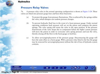 Hydraulics

                     Pressure Relay Valves
                     76.     A pressure relay valve in the normal operating configuration is shown at Figure 3-24. These
                     valves are fitted into pressure gauge lines and have three functions:

                               (a)      To protect the gauge from pressure fluctuations. This is achieved by the springs within
                                        the valve, which dampen out random pressure changes.

                               (b)      To prevent hydraulic fluid loss in the event of a burst pressure gauge. Under normal
                                        operating conditions back pressure will act on the piston and compress the piston
                                        springs. The valve spring will retain the valve in the open position. If the pressure
                                        downstream of the valve drops due to component failure the higher system pressure
                                        will move the piston in order to overcome valve spring pressure and seat the valve,
                                        thereby closing off the flow to the burst gauge or feed line.

                               (c)      To allow servicing/replacement of the pressure gauge. Disconnecting the gauge will
                                        have the same effect as a burst gauge. With a pressure relay fitted in the line the gauge
                                        may be removed for servicing/replacement without the risk of loss of hydraulic system
                                        contents.




Chapter 3 Page 44   © G LONGHURST 1999 All Rights Reserved Worldwide
 