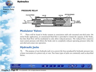 Hydraulics

 FIGURE 3-24
 Pressure Relay
 Valve




                     Modulator Valves
                     77.      These will be found in brake systems in association with axle mounted anti-skid units. On
                     initial brake application, an unrestricted fluid flow is provided to match the capacity of the brake,
                     but then fluid flow will be modulated to only allow reduced pressure. The reduced flow conserves
                     main system pressure and allows the brake unit to completely exhaust operating pressure when the
                     anti-skid unit comes into operation.

                     Hydraulic Jacks
                     78.     The purpose of any hydraulic jack is to convert the force produced by hydraulic pressure into
                     a linear movement of a piston rod, or ram. Two basic types of jacks are commonly used as described
                     below:




Chapter 3 Page 45   © G LONGHURST 1999 All Rights Reserved Worldwide
 