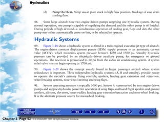 Hydraulics

                               (d)      Pump Overheat. Pump swash plate stuck in high flow position. Blockage of case drain
                                        cooling flow.

                     88.   Some large aircraft have two engine driven pumps supplying one hydraulic system. During
                     normal operation, one pump is capable of supplying the demand and the other pump is off loaded.
                     During periods of high demand i.e. simultaneous operation of landing gear, flaps and slats the other
                     pump may either automatically come on-line, or be selected to operate.

                     Hydraulic Systems
                     89.     Figure 3-28 shows a hydraulic system as fitted in a twin-engined executive jet type of aircraft.
                     The engine-driven constant displacement pumps (EDPs) supply pressure to an automatic cut-out
                     valve (ACOV), which maintains system pressure between 1250 and 1500 psi. Standby hydraulic
                     pressure can be provided by an electrically-driven auxiliary pump, for emergency or ground
                     operations. The reservoir is pressurised to 10 psi from the cabin air conditioning system. A system
                     relief valve is set to begin opening at 1700 psi.

                     90.    Figure 3-29 shows the concept usually found in larger passenger aircraft where system
                     redundancy is important. Three independent hydraulic systems, (A, B and standby), provide power
                     to operate the aircraft's primary flying controls, spoilers, landing gear extension and retraction,
                     wheel braking systems, nose-wheel steering and wing flaps.

                     91.      System operating pressure is typically 3000 psi. System A is pressurised by two engine-driven
                     pumps and supplies hydraulic power for operation of wing flaps, outboard flight spoilers and ground
                     spoilers, ailerons, elevators, lower rudder, landing gear extension/retraction and nose-wheel braking.
                     It is the alternate pressure source for mainwheel braking.




Chapter 3 Page 52   © G LONGHURST 1999 All Rights Reserved Worldwide
 