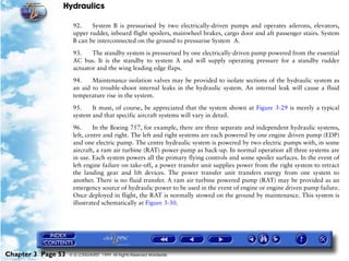 Hydraulics

                     92.    System B is pressurised by two electrically-driven pumps and operates ailerons, elevators,
                     upper rudder, inboard flight spoilers, mainwheel brakes, cargo door and aft passenger stairs. System
                     B can be interconnected on the ground to pressurise System A.

                     93.    The standby system is pressurised by one electrically-driven pump powered from the essential
                     AC bus. It is the standby to system A and will supply operating pressure for a standby rudder
                     actuator and the wing leading edge flaps.

                     94.    Maintenance isolation valves may be provided to isolate sections of the hydraulic system as
                     an aid to trouble-shoot internal leaks in the hydraulic system. An internal leak will cause a fluid
                     temperature rise in the system.

                     95.    It must, of course, be appreciated that the system shown at Figure 3-29 is merely a typical
                     system and that specific aircraft systems will vary in detail.

                     96.      In the Boeing 757, for example, there are three separate and independent hydraulic systems,
                     left, centre and right. The left and right systems are each powered by one engine driven pump (EDP)
                     and one electric pump. The centre hydraulic system is powered by two electric pumps with, in some
                     aircraft, a ram air turbine (RAT) power pump as back-up. In normal operation all three systems are
                     in use. Each system powers all the primary flying controls and some spoiler surfaces. In the event of
                     left engine failure on take-off, a power transfer unit supplies power from the right system to retract
                     the landing gear and lift devices. The power transfer unit transfers energy from one system to
                     another. There is no fluid transfer. A ram air turbine powered pump (RAT) may be provided as an
                     emergency source of hydraulic power to be used in the event of engine or engine driven pump failure.
                     Once deployed in flight, the RAT is normally stowed on the ground by maintenance. This system is
                     illustrated schematically at Figure 3-30.




Chapter 3 Page 53   © G LONGHURST 1999 All Rights Reserved Worldwide
 