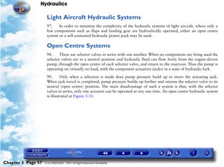 Hydraulics

                     Light Aircraft Hydraulic Systems
                     97.    In order to minimise the complexity of the hydraulic systems of light aircraft, where only a
                     few components such as flaps and landing gear are hydraulically operated, either an open centre
                     system or a self-contained hydraulic power pack may be used.

                     Open Centre Systems
                     98.     These use selector valves in series with one another. When no components are being used the
                     selector valves are in a neutral position and hydraulic fluid can flow freely from the engine-driven
                     pump, through the open centre of each selector valve, and return to the reservoir. Thus the pump is
                     operating on virtually no load, with the component actuators (jacks) in a state of hydraulic lock.

                     99.      Only when a selection is made does pump pressure build up to move the actuating jack.
                     When jack travel is completed, pump pressure builds up further and returns the selector valve to its
                     neutral (open centre) position. The main disadvantage of such a system is that, with the selector
                     valves in series, only one actuator can be operated at any one time. An open centre hydraulic system
                     is illustrated at Figure 3-31.




Chapter 3 Page 57   © G LONGHURST 1999 All Rights Reserved Worldwide
 