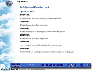 Hydraulics

                     Self Assessed Exercise No. 1

                     QUESTIONS
                     QUESTION 1.

                     What is the function of the landing gear oleo/shock strut.

                     QUESTION 2.

                     What is the function of the bogie unit.

                     QUESTION 3.

                     What is the purpose of the drag strut on the undercarriage unit.

                     QUESTION 4.

                     What is the function of the torque link.

                     QUESTION 5.

                     How is the gear prevented from collapsing on the ground.

                     QUESTION 6.

                     What methods are used to provide alternative lowering of the landing gear.




Chapter 3 Page 61   © G LONGHURST 1999 All Rights Reserved Worldwide
 