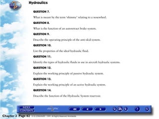 Hydraulics

                     QUESTION 7.

                     What is meant by the term ‘shimmy’ relating to a nosewheel.

                     QUESTION 8.

                     What is the function of an autoretract brake system.

                     QUESTION 9.

                     Describe the operating principle of the anti-skid system.

                     QUESTION 10.

                     List the properties of the ideal hydraulic fluid.

                     QUESTION 11.

                     Identify the types of hydraulic fluids in use in aircraft hydraulic systems.

                     QUESTION 12.

                     Explain the working principle of passive hydraulic system.

                     QUESTION 13.

                     Explain the working principle of an active hydraulic system.

                     QUESTION 14.

                     Describe the function of the Hydraulic System reservoir.




Chapter 3 Page 62   © G LONGHURST 1999 All Rights Reserved Worldwide
 