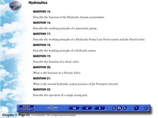 Hydraulics

                     QUESTION 15.

                     Describe the function of the Hydraulic System accumulator.

                     QUESTION 16.

                     Describe the working principle of a pneumatic pump.

                     QUESTION 17.

                     Describe the working principle of a Hydraulic Pump Case Drain system and the Fluid Cooler.

                     QUESTION 18.

                     Describe the working principle of a hydraulic motor.

                     QUESTION 19.

                     Describe the function of a check valve.

                     QUESTION 20.

                     What is the function of a Priority Valve.

                     QUESTION 21.

                     What is the normal hydraulic system pressure of Jet Transport Aircraft.

                     QUESTION 22.

                     Describe the operation of a single acting jack.




Chapter 3 Page 63   © G LONGHURST 1999 All Rights Reserved Worldwide
 