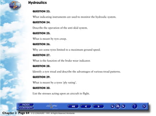 Hydraulics

                     QUESTION 23.

                     What indicating instruments are used to monitor the hydraulic system.

                     QUESTION 24.

                     Describe the operation of the anti-skid system.

                     QUESTION 25.

                     What is meant by tyre creep.

                     QUESTION 26.

                     Why are some tyres limited to a maximum ground speed.

                     QUESTION 27.

                     What is the function of the brake wear indicator.

                     QUESTION 28.

                     Identify a tyre tread and describe the advantages of various tread patterns.

                     QUESTION 29.

                     What is meant by a tyres ‘ply rating’.

                     QUESTION 30.

                     List the stresses acting upon an aircraft in flight.




Chapter 3 Page 64   © G LONGHURST 1999 All Rights Reserved Worldwide
 
