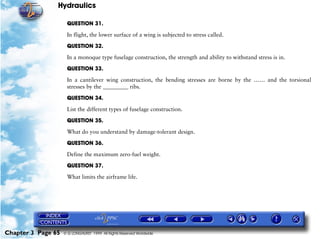 Hydraulics

                     QUESTION 31.

                     In flight, the lower surface of a wing is subjected to stress called.

                     QUESTION 32.

                     In a monoque type fuselage construction, the strength and ability to withstand stress is in.

                     QUESTION 33.

                     In a cantilever wing construction, the bending stresses are borne by the …… and the torsional
                     stresses by the _________ ribs.

                     QUESTION 34.

                     List the different types of fuselage construction.

                     QUESTION 35.

                     What do you understand by damage-tolerant design.

                     QUESTION 36.

                     Define the maximum zero-fuel weight.
                     QUESTION 37.

                     What limits the airframe life.




Chapter 3 Page 65   © G LONGHURST 1999 All Rights Reserved Worldwide
 