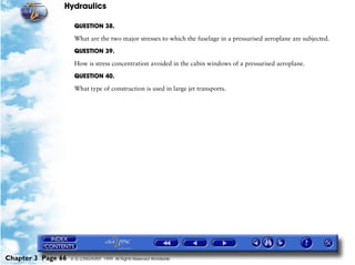 Hydraulics

                     QUESTION 38.

                     What are the two major stresses to which the fuselage in a pressurised aeroplane are subjected.

                     QUESTION 39.

                     How is stress concentration avoided in the cabin windows of a pressurised aeroplane.

                     QUESTION 40.

                     What type of construction is used in large jet transports.




Chapter 3 Page 66   © G LONGHURST 1999 All Rights Reserved Worldwide
 