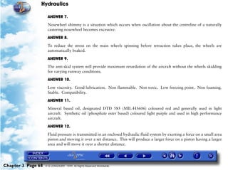 Hydraulics

                     ANSWER 7.

                     Nosewheel shimmy is a situation which occurs when oscillation about the centreline of a naturally
                     castering nosewheel becomes excessive.

                     ANSWER 8.

                     To reduce the stress on the main wheels spinning before retraction takes place, the wheels are
                     automatically braked.

                     ANSWER 9.

                     The anti-skid system will provide maximum retardation of the aircraft without the wheels skidding
                     for varying runway conditions.

                     ANSWER 10.

                     Low viscosity. Good lubrication. Non flammable. Non toxic. Low freezing point. Non foaming.
                     Stable. Compatibility.

                     ANSWER 11.
                     Mineral based oil, designated DTD 585 (MIL-H5606) coloured red and generally used in light
                     aircraft. Synthetic oil (phosphate ester based) coloured light purple and used in high performance
                     aircraft.

                     ANSWER 12.

                     Fluid pressure is transmitted in an enclosed hydraulic fluid system by exerting a force on a small area
                     piston and moving it over a set distance. This will produce a larger force on a piston having a larger
                     area and will move it over a shorter distance.




Chapter 3 Page 68   © G LONGHURST 1999 All Rights Reserved Worldwide
 