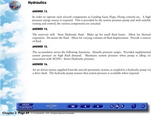 Hydraulics

                     ANSWER 13.

                     In order to operate such aircraft components as Landing Gear, Flaps, Flying controls etc. A high
                     pressure energy source is required. This is provided by the system pressure pump and with suitable
                     routing and control, the various components are actuated.

                     ANSWER 14.

                     The reservoir will: Store Hydraulic fluid. Make up for small fluid losses. Allow for thermal
                     expansion. De-aerate the fluid. Allow for varying volumes of fluid displacement. Provide a reserve
                     of fluid.

                     ANSWER 15.

                     The accumulator serves the following functions; Absorbs pressure surges. Provided supplemental
                     system pressure on high fluid demand. Maintains system pressure when pump is idling (in
                     association with ACOV). Stores Hydraulic pressure.

                     ANSWER 16.

                     An air driven motor, supplied from the aircraft pneumatic system, is coupled to a hydraulic pump via
                     a drive shaft. The hydraulic pump ensures that system pressure is available when required.




Chapter 3 Page 69   © G LONGHURST 1999 All Rights Reserved Worldwide
 