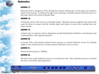 Hydraulics

                     ANSWER 17.

                     Hydraulic fluid is designed to flow through the internal working part of the pump and routed to
                     return to the reservoir. It will pass through a heat exchanger, normally situated in the lower part of a
                     fuel tank, which will cool the hydraulic fluid.

                     ANSWER 18.

                     A hydraulic motor is the reverse of a hydraulic pump. Hydraulic pressure applied to the pistons will
                     cause the shoes, in contact with the variable angle swash plate, to convert the resulting force into
                     rotary motion.

                     ANSWER 19.

                     A check valve (or restrictor valve) is designed to provide full hydraulic fluid flow in one direction and
                     a restricted flow in the opposite direction.

                     ANSWER 20.

                     A priority Valve will maintain desired system pressure to essential hydraulic services by isolating
                     supply to non essential services if system pressure falls below a pre-set value.

                     ANSWER 21.

                     Normal system pressure is 3000psi.

                     ANSWER 22.

                     The jack moves under hydraulic pressure in one direction only. Once hydraulic pressure is released
                     the jack is returned by spring operation.




Chapter 3 Page 70   © G LONGHURST 1999 All Rights Reserved Worldwide
 