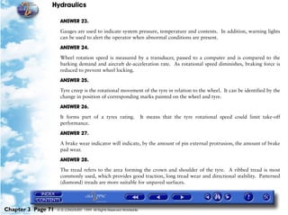 Hydraulics

                     ANSWER 23.

                     Gauges are used to indicate system pressure, temperature and contents. In addition, warning lights
                     can be used to alert the operator when abnormal conditions are present.

                     ANSWER 24.

                     Wheel rotation speed is measured by a transducer, passed to a computer and is compared to the
                     barking demand and aircraft de-acceleration rate. As rotational speed diminishes, braking force is
                     reduced to prevent wheel locking.

                     ANSWER 25.

                     Tyre creep is the rotational movement of the tyre in relation to the wheel. It can be identified by the
                     change in position of corresponding marks painted on the wheel and tyre.

                     ANSWER 26.

                     It forms part of a tyres rating.                  It means that the tyre rotational speed could limit take-off
                     performance.
                     ANSWER 27.

                     A brake wear indicator will indicate, by the amount of pin external protrusion, the amount of brake
                     pad wear.

                     ANSWER 28.

                     The tread refers to the area forming the crown and shoulder of the tyre. A ribbed tread is most
                     commonly used, which provides good traction, long tread wear and directional stability. Patterned
                     (diamond) treads are more suitable for unpaved surfaces.




Chapter 3 Page 71   © G LONGHURST 1999 All Rights Reserved Worldwide
 