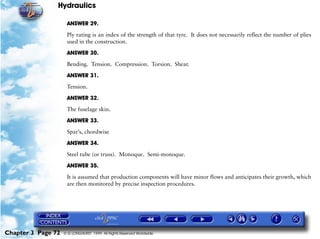 Hydraulics

                     ANSWER 29.

                     Ply rating is an index of the strength of that tyre. It does not necessarily reflect the number of plies
                     used in the construction.

                     ANSWER 30.

                     Bending. Tension. Compression. Torsion. Shear.

                     ANSWER 31.

                     Tension.

                     ANSWER 32.

                     The fuselage skin.

                     ANSWER 33.

                     Spar’s, chordwise

                     ANSWER 34.

                     Steel tube (or truss). Monoque. Semi-monoque.
                     ANSWER 35.

                     It is assumed that production components will have minor flows and anticipates their growth, which
                     are then monitored by precise inspection procedures.




Chapter 3 Page 72   © G LONGHURST 1999 All Rights Reserved Worldwide
 