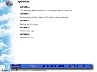 Hydraulics

                     ANSWER 36.

                     The maximum permissible weight of an aeroplane with no usable fuel.

                     ANSWER 37.

                     Fatigue due to the load cycles on T/O, landing and pressurisation.

                     ANSWER 38.

                     Bending and hoop stress

                     ANSWER 39.

                     Well-rounded edges

                     ANSWER 40.

                     Semi-monocoque




Chapter 3 Page 73   © G LONGHURST 1999 All Rights Reserved Worldwide
 