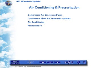 021 Airframe & Systems

                         Air Conditioning & Pressurisation

                       Compressed Air Sources and Uses
                       Compressor Bleed Air Pneumatic Systems
                       Air Conditioning
                       Pressurisation




© G LONGHURST 1999 All Rights Reserved Worldwide
 