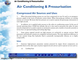 Air Conditioning & Pressurisation


                      4   Air Conditioning & Pressurisation
                      Compressed Air Sources and Uses
                      1.     When discussing braking systems we saw how compressed air may be used as an emergency
                      pressure supply in the event of hydraulic system failure. When discussing gas turbines, air starting
                      systems are covered. We know that low pressure air is used to operate the gyroscopic instruments in
                      some light aircraft.

                      2.      In addition, air is supplied under pressure to the cabin air conditioning system. In the case of
                      aircraft operating above 10,000 feet altitude, this air is also used to pressurise the cabin. In some
                      aircraft compressed air is used to operate ice protection systems and a number of aircraft currently in
                      service have air-operated leading and trailing edge flaps.

                      3.    Some piston engined aircraft use high pressure air exclusively to operate services. Both
                      pneumatic and hydraulic systems are completely enclosed systems. The most significant difference in
                      the two systems being that hydraulic fluid is practically incompressible whereas air is highly
                      compressible.

                      Uses
                      4.     Extensive high-pressure pneumatic systems powered by engine driven compressors are
                      generally fitted on the older types of piston engined aircraft and are used to operate services such as:

                                (a)      Landing Gear




Chapter 4 Page 1   © G LONGHURST 1999 All Rights Reserved Worldwide
 