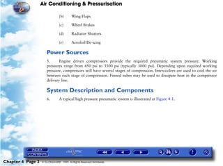Air Conditioning & Pressurisation

                                (b)      Wing Flaps

                                (c)      Wheel Brakes

                                (d)      Radiator Shutters

                                (e)      Aerofoil De-icing

                      Power Sources
                      5.      Engine driven compressors provide the required pneumatic system pressure. Working
                      pressures range from 450 psi to 3500 psi (typically 3000 psi). Depending upon required working
                      pressure, compressors will have several stages of compression. Intercoolers are used to cool the air
                      between each stage of compression. Finned tubes may be used to dissipate heat in the compressor
                      delivery line.

                      System Description and Components
                      6.        A typical high pressure pneumatic system is illustrated at Figure 4-1.




Chapter 4 Page 2   © G LONGHURST 1999 All Rights Reserved Worldwide
 