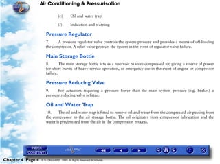 Air Conditioning & Pressurisation

                                (e)      Oil and water trap

                                (f)      Indication and warning

                      Pressure Regulator
                      7.     A pressure regulator valve controls the system pressure and provides a means of off-loading
                      the compressor. A relief valve protects the system in the event of regulator valve failure.

                      Main Storage Bottle
                      8.       The main storage bottle acts as a reservoir to store compressed air, giving a reserve of power
                      for short bursts of heavy service operation, or emergency use in the event of engine or compressor
                      failure.

                      Pressure Reducing Valve
                      9.     For actuators requiring a pressure lower than the main system pressure (e.g. brakes) a
                      pressure reducing valve is fitted.

                      Oil and Water Trap
                      10.    The oil and water trap is fitted to remove oil and water from the compressed air passing from
                      the compressor to the air storage bottle. The oil originates from compressor lubrication and the
                      water is precipitated from the air in the compression process.




Chapter 4 Page 4   © G LONGHURST 1999 All Rights Reserved Worldwide
 