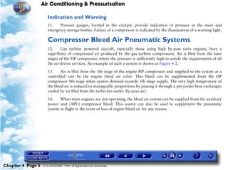 Air Conditioning & Pressurisation

                      Indication and Warning
                      11.   Pressure gauges, located in the cockpit, provide indication of pressure in the main and
                      emergency storage bottles. Failure of a compressor is indicated by the illumination of a warning light.

                      Compressor Bleed Air Pneumatic Systems
                      12.     Gas turbine powered aircraft, especially those using high by-pass ratio engines, have a
                      superfluity of compressed air produced by the gas turbine compressors. Air is bled from the later
                      stages of the HP compressor, where the pressure is sufficiently high to satisfy the requirements of all
                      the air-driven services. An example of such a system is shown at Figure 4-2.

                      13.     Air is bled from the 5th stage of the engine HP compressor and supplied to the system at a
                      controlled rate by the engine bleed air valve. This bleed can be supplemented from the HP
                      compressor 9th stage when system demand exceeds 5th stage supply. The very high temperature of
                      the bleed air is reduced to manageable proportions by passing it through a pre-cooler heat exchanger,
                      cooled by air bled from the turbo-fan outlet (by-pass air).

                      14.    When main engines are not operating, the bleed air system can be supplied from the auxiliary
                      power unit (APU) compressor bleed. This source can also be used to supplement the pneumatic
                      system in flight in the event of loss of engine bleed air for any reason.




Chapter 4 Page 5   © G LONGHURST 1999 All Rights Reserved Worldwide
 