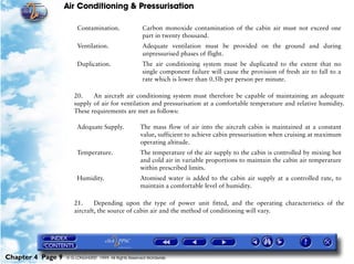 Air Conditioning & Pressurisation

                        Contamination.                 Carbon monoxide contamination of the cabin air must not exceed one
                                                       part in twenty thousand.
                        Ventilation.                   Adequate ventilation must be provided on the ground and during
                                                       unpressurised phases of flight.
                        Duplication.                   The air conditioning system must be duplicated to the extent that no
                                                       single component failure will cause the provision of fresh air to fall to a
                                                       rate which is lower than 0.5lb per person per minute.

                      20.    An aircraft air conditioning system must therefore be capable of maintaining an adequate
                      supply of air for ventilation and pressurisation at a comfortable temperature and relative humidity.
                      These requirements are met as follows:

                        Adequate Supply.              The mass flow of air into the aircraft cabin is maintained at a constant
                                                      value, sufficient to achieve cabin pressurisation when cruising at maximum
                                                      operating altitude.
                        Temperature.                  The temperature of the air supply to the cabin is controlled by mixing hot
                                                      and cold air in variable proportions to maintain the cabin air temperature
                                                      within prescribed limits.
                        Humidity.                     Atomised water is added to the cabin air supply at a controlled rate, to
                                                      maintain a comfortable level of humidity.

                      21.     Depending upon the type of power unit fitted, and the operating characteristics of the
                      aircraft, the source of cabin air and the method of conditioning will vary.




Chapter 4 Page 9   © G LONGHURST 1999 All Rights Reserved Worldwide
 
