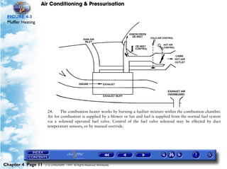 Air Conditioning & Pressurisation

 FIGURE 4-3
 Muffler Heating




                     24.    The combustion heater works by burning a fuel/air mixture within the combustion chamber.
                     Air for combustion is supplied by a blower or fan and fuel is supplied from the normal fuel system
                     via a solenoid operated fuel valve. Control of the fuel valve solenoid may be effected by duct
                     temperature sensors, or by manual override.




Chapter 4 Page 11   © G LONGHURST 1999 All Rights Reserved Worldwide
 