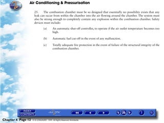 Air Conditioning & Pressurisation

                     25.    The combustion chamber must be so designed that essentially no possibility exists that any
                     leak can occur from within the chamber into the air flowing around the chamber. The system must
                     also be strong enough to completely contain any explosion within the combustion chamber. Safety
                     devices must include:

                               (a)      An automatic shut-off controller, to operate if the air outlet temperature becomes too
                                        high.

                               (b)      Automatic fuel cut-off in the event of any malfunction.

                               (c)      Totally adequate fire protection in the event of failure of the structural integrity of the
                                        combustion chamber.




Chapter 4 Page 12   © G LONGHURST 1999 All Rights Reserved Worldwide
 