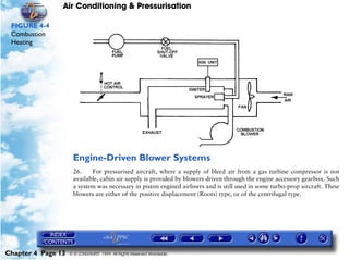Air Conditioning & Pressurisation

 FIGURE 4-4
 Combustion
 Heating




                     Engine-Driven Blower Systems
                     26.    For pressurised aircraft, where a supply of bleed air from a gas turbine compressor is not
                     available, cabin air supply is provided by blowers driven through the engine accessory gearbox. Such
                     a system was necessary in piston engined airliners and is still used in some turbo-prop aircraft. These
                     blowers are either of the positive displacement (Roots) type, or of the centrifugal type.




Chapter 4 Page 13   © G LONGHURST 1999 All Rights Reserved Worldwide
 