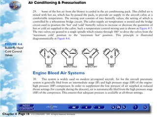 Air Conditioning & Pressurisation

                     29.     Some of the hot air from the blower is cooled in the air conditioning pack. This chilled air is
                     mixed with hot air, which has by-passed the pack, to provide air supply to the aircraft cabin at a
                     comfortable temperature. The mixing unit consists of two butterfly valves, the setting of which is
                     controlled by a wheatstone bridge circuit. The cabin supply air temperature is sensed and the bridge
                     circuit used to position the ‘hot’ and ‘cold’ butterfly valves to increase or decrease the quantities of
                     hot or cold air supplied to the cabin. Such a temperature control mixing unit is shown at Figure 4-5.
                     The two valves are geared to a single spindle which rotates through 180° to drive the valves from the
                     ‘maximum cold’ position to the ‘maximum hot’ position. This principle is illustrated
                     diagrammatically at Figure 4-6.

 FIGURE 4-6
 Butterfly Heat/
 Cold Control
 Valves




                     Engine Bleed Air Systems
                     30.     This system is widely used on modern jet-engined aircraft. Air for the aircraft pneumatic
                     system is generally bled from an intermediate stage (IP) and high pressure stage (HP) of the engine-
                     high pressure (HP) compressor. In order to supplement the low pressure of air supplied at reduced
                     thrust settings (for example during the descent), air is automatically bled from the high pressure stage
                     (HP) of the compressor. This ensures that adequate pressure is available at all thrust settings.




Chapter 4 Page 16   © G LONGHURST 1999 All Rights Reserved Worldwide
 