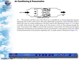 Air Conditioning & Pressurisation

 FIGURE 4-7
 Flow Control
 Valve




                     31.     The pressure and flow rate of the bleed air is controlled by an electro-pneumatic pressure
                     regulating valve or flow control valve. This valve additionally incorporates a shut-off facility which is
                     used in the event of a system malfunction. The flow control valve illustrated at Figure 4-7 is in effect
                     a variable orifice device, the orifice being set by the pressure of the air flow passing through the
                     valve. A non return valve (NRV) is used in order to prevent a reverse flow of air back into the engine
                     compressor. Overpressure of the pneumatic system is prevented by a duct pressure relief valve which
                     is located downstream of the pressure regulating valve. A simple system is illustrated at Figure 4-8.




Chapter 4 Page 17   © G LONGHURST 1999 All Rights Reserved Worldwide
 