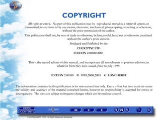 COPYRIGHT
          All rights reserved. No part of this publication may be reproduced, stored in a retrieval system, or
       transmitted, in any form or by any means, electronic, mechanical, photocopying, recording or otherwise,
                                      without the prior permission of the author.
       This publication shall not, by way of trade or otherwise, be lent, resold, hired out or otherwise circulated
                                          without the author's prior consent.
                                                      Produced and Published by the
                                                              CLICK2PPSC LTD
                                                            EDITION 2.00.00 2001


          This is the second edition of this manual, and incorporates all amendments to previous editions, in
                                  whatever form they were issued, prior to July 1999.


                                  EDITION 2.00.00            © 1999,2000,2001      G LONGHURST


The information contained in this publication is for instructional use only. Every effort has been made to ensure
the validity and accuracy of the material contained herein, however no responsibility is accepted for errors or
discrepancies. The texts are subject to frequent changes which are beyond our control.




         © G LONGHURST 1999 All Rights Reserved Worldwide
 