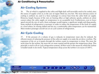 Air Conditioning & Pressurisation

                     Air Cooling Systems
                     36.     The air which is supplied to the cabin and flight deck will invariably need to be cooled, since
                     the source of supply is hot or, in the case of engine bleed air, very hot. The most obvious source of
                     cooling is ambient air, used in a heat exchanger to extract heat from the cabin fresh air supply.
                     However, largely because of the ram air heating effect at high subsonic speeds, ambient air alone
                     cannot reduce the cabin supply air temperature to an acceptable level. Furthermore, even in lower
                     speed aircraft the size of such a heat exchanger would impose a significant weight and drag penalty.
                     Some method of refrigeration is necessary in order to reduce the temperature of the fresh air supply
                     to a level where, by mixing chilled and hot air, a comfortable cabin temperature can be maintained.
                     Most modern passenger aircraft use an air cycle system of refrigeration.

                     Air Cycle Cooling
                     37.     If the pressure of a volume of gas is reduced, its temperature must also be reduced. An
                     efficient means of reducing the pressure of the cabin air supply is to make the air drive a turbine. The
                     expansion of the air as it passes through the turbine causes its temperature to drop. The more the
                     work done by the turbine, the more the air must expand and the greater the temperature drop. This
                     principle is used in all air cycle refrigeration systems, all that varies is the means by which the turbine
                     is loaded (made to do work). Typical temperature drop across the turbine is in excess of 100°C.




Chapter 4 Page 21   © G LONGHURST 1999 All Rights Reserved Worldwide
 