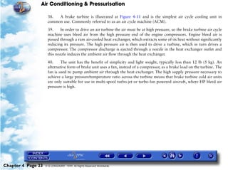 Air Conditioning & Pressurisation

                     38.  A brake turbine is illustrated at Figure 4-11 and is the simplest air cycle cooling unit in
                     common use. Commonly referred to as an air cycle machine (ACM).

                     39.    In order to drive an air turbine the air must be at high pressure, so the brake turbine air cycle
                     machine uses bleed air from the high pressure end of the engine compressors. Engine bleed air is
                     passed through a ram air-cooled heat exchanger, which extracts some of its heat without significantly
                     reducing its pressure. The high pressure air is then used to drive a turbine, which in turn drives a
                     compressor. The compressor discharge is ejected through a nozzle in the heat exchanger outlet and
                     this nozzle induces the ambient air flow through the heat exchanger.

                     40.     The unit has the benefit of simplicity and light weight, typically less than 12 lb (5 kg). An
                     alternative form of brake unit uses a fan, instead of a compressor, as a brake load on the turbine. The
                     fan is used to pump ambient air through the heat exchanger. The high supply pressure necessary to
                     achieve a large pressure/temperature ratio across the turbine means that brake turbine cold air units
                     are only suitable for use in multi-spool turbo-jet or turbo-fan powered aircraft, where HP bleed air
                     pressure is high.




Chapter 4 Page 23   © G LONGHURST 1999 All Rights Reserved Worldwide
 