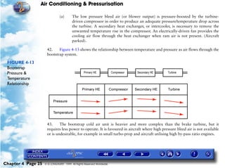 Air Conditioning & Pressurisation

                               (a)      The low pressure bleed air (or blower output) is pressure-boosted by the turbine-
                                        driven compressor in order to produce an adequate pressure/temperature drop across
                                        the turbine. A secondary heat exchanger, or intercooler, is necessary to remove the
                                        unwanted temperature rise in the compressor. An electrically-driven fan provides the
                                        cooling air flow through the heat exchanger when ram air is not present. (Aircraft
                                        parked).

                     42.    Figure 4-13 shows the relationship between temperature and pressure as air flows through the
                     bootstrap system.

 FIGURE 4-13
 Bootstrap
 Pressure &
 Temperature
 Relationship




                     43.     The bootstrap cold air unit is heavier and more complex than the brake turbine, but it
                     requires less power to operate. It is favoured in aircraft where high pressure bleed air is not available
                     or is undesirable, for example in small turbo-prop and aircraft utilising high by-pass ratio engines.




Chapter 4 Page 25   © G LONGHURST 1999 All Rights Reserved Worldwide
 
