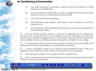 Air Conditioning & Pressurisation

                               (a)      sense cabin temperature and provide a signal for control and indication of cabin
                                        temperature on the flight deck.

                               (b)      sense duct temperature and provide a warning to the flight deck. Some systems include
                                        shutdown of system on overheat detection automatically.

                               (c)      warn of hot air leaks from the ducting.

                               (d)      sense blocking of water separator and provide a warm air bypass to remove any
                                        formation of ice.

                               (e)      sense compressor outlet temperature for indication or in some cases auto shutdown of
                                        system following overheat.

                     49.     On some large jet transport aircraft it is necessary to supplement the air temperature in
                     individual zones to satisfy the comfort of the occupants of that zone. Individual zone temperature
                     requirements are satisfied by adding hot trim air to the output of the packs (ACM). However, trim
                     air is not added to the zone controlling the output of the packs (i.e. demand for most cooling).

                     50.    On all pressurised aircraft, provision must be made to ventilate the aircraft in flight in the
                     unlikely event of total pneumatic supply or air conditioning systems failure.

                     51.   A means is provided to admit ram air into the aircraft distributions system. There is no
                     temperature control of this ram air, but a means of varying the flow may be provided.

                     52.       The cabin pressure outflow valve is opened to ensure a ventilation flow.

                     53.   Prior to operation of the unpressurised ventilation system, the aircraft must descend to below
                     10,000ft, terrain clearance permitting.




Chapter 4 Page 29   © G LONGHURST 1999 All Rights Reserved Worldwide
 