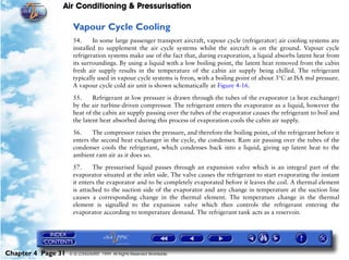 Air Conditioning & Pressurisation

                     Vapour Cycle Cooling
                     54.     In some large passenger transport aircraft, vapour cycle (refrigerator) air cooling systems are
                     installed to supplement the air cycle systems whilst the aircraft is on the ground. Vapour cycle
                     refrigeration systems make use of the fact that, during evaporation, a liquid absorbs latent heat from
                     its surroundings. By using a liquid with a low boiling point, the latent heat removed from the cabin
                     fresh air supply results in the temperature of the cabin air supply being chilled. The refrigerant
                     typically used in vapour cycle systems is freon, with a boiling point of about 3°C at ISA msl pressure.
                     A vapour cycle cold air unit is shown schematically at Figure 4-16.

                     55.     Refrigerant at low pressure is drawn through the tubes of the evaporator (a heat exchanger)
                     by the air turbine-driven compressor. The refrigerant enters the evaporator as a liquid, however the
                     heat of the cabin air supply passing over the tubes of the evaporator causes the refrigerant to boil and
                     the latent heat absorbed during this process of evaporation cools the cabin air supply.

                     56.     The compressor raises the pressure, and therefore the boiling point, of the refrigerant before it
                     enters the second heat exchanger in the cycle, the condenser. Ram air passing over the tubes of the
                     condenser cools the refrigerant, which condenses back into a liquid, giving up latent heat to the
                     ambient ram air as it does so.
                     57.     The pressurised liquid passes through an expansion valve which is an integral part of the
                     evaporator situated at the inlet side. The valve causes the refrigerant to start evaporating the instant
                     it enters the evaporator and to be completely evaporated before it leaves the coil. A thermal element
                     is attached to the suction side of the evaporator and any change in temperature at the suction line
                     causes a corresponding change in the thermal element. The temperature change in the thermal
                     element is signalled to the expansion valve which then controls the refrigerant entering the
                     evaporator according to temperature demand. The refrigerant tank acts as a reservoir.




Chapter 4 Page 31   © G LONGHURST 1999 All Rights Reserved Worldwide
 