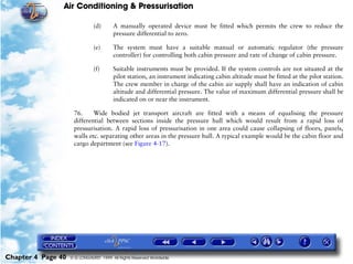 Air Conditioning & Pressurisation

                               (d)      A manually operated device must be fitted which permits the crew to reduce the
                                        pressure differential to zero.

                               (e)      The system must have a suitable manual or automatic regulator (the pressure
                                        controller) for controlling both cabin pressure and rate of change of cabin pressure.

                               (f)      Suitable instruments must be provided. If the system controls are not situated at the
                                        pilot station, an instrument indicating cabin altitude must be fitted at the pilot station.
                                        The crew member in charge of the cabin air supply shall have an indication of cabin
                                        altitude and differential pressure. The value of maximum differential pressure shall be
                                        indicated on or near the instrument.

                     76.     Wide bodied jet transport aircraft are fitted with a means of equalising the pressure
                     differential between sections inside the pressure hull which would result from a rapid loss of
                     pressurisation. A rapid loss of pressurisation in one area could cause collapsing of floors, panels,
                     walls etc. separating other areas in the pressure hull. A typical example would be the cabin floor and
                     cargo department (see Figure 4-17).




Chapter 4 Page 40   © G LONGHURST 1999 All Rights Reserved Worldwide
 