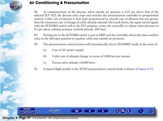Air Conditioning & Pressurisation

                     88.     At commencement of the descent, when outside air pressure is 0.25 psi above that of the
                     selected FLT ALT, the descent relay trips and switches the pressurisation controller to proportional
                     control. Cabin rate of descent is now kept proportional to aircraft rate of descent, but not greater
                     than the maximum rate of change of cabin altitude selected. On touch-down, the squat switch signal,
                     with the FLT/GRD switch still in the FLT position, causes the controller to adjust cabin pressure to
                     0.1 psi above ambient pressure (airfield altitude -200 feet).

                     89.     During taxi in the FLT/GRD switch is put to GRD and the controller drives the main outflow
                     valve to the full open position to equalise cabin and outside air pressures.

                     90.       The pressurisation control system will automatically trip to STANDBY mode in the event of:

                               (a)      Loss of AC power supply.

                               (b)      Cabin rate of altitude change in excess of 1800 feet per minute.

                               (c)      Excess cabin altitude (14,000 feet).

                     91.       A typical flight profile in the AUTO pressurisation control mode is shown at Figure 4-19.




Chapter 4 Page 47   © G LONGHURST 1999 All Rights Reserved Worldwide
 