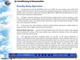 Air Conditioning & Pressurisation

                     Standby Mode Operation
                     92.     On the ground, with the FLT/GRD switch set to GRD, the main outflow valve will be held
                     full open. With the switch in the FLT position the standby pressurisation controller drives the main
                     outflow valve to attempt to achieve the selected CABIN ALT. CABIN ALT should therefore be set to
                     200 feet below departure airfield altitude.

                     93.     In flight a reference placard on the pressurisation control panel is used in selecting a cabin
                     altitude based upon the intended flight altitude and pressure differential. Cabin rate of climb/descent
                     is selected using the cabin rate selection knob, which has a range of settings from 150 fpm to 1800
                     fpm, and is detented to 300 fpm.

                     94.    In the descent the cabin altitude is selected to 200 feet below destination airfield altitude, to
                     ensure that the cabin is slightly pressurised on touch-down.

                     Manual Mode Operation If both AUTO and STBY modes fail, the main outflow valve opening
                     can be modulated by means of the main outflow valve control, by reference to the valve position
                     indicator and cabin altitude gauge.

                     95.     The operating procedures described above are peculiar to the system illustrated at
                     Figure 4-18. Different systems require different operating techniques and it is important that you are
                     totally familiar with the normal and abnormal procedures which are relevant to your aircraft. For
                     instance, some operating systems require the aircraft to be depressurised at all times whilst on the
                     ground, with pressurisation commencing following take-off. Other systems allow for slight
                     pressurisation prior to take-off and depressurisation on landing. In any system, manual operation of
                     the main outflow valve imposes a high workload on the flight deck crew, especially during the climb
                     and descent, and particularly during a stepped descent, when the workload is already high.




Chapter 4 Page 49   © G LONGHURST 1999 All Rights Reserved Worldwide
 