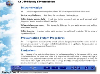 Air Conditioning & Pressurisation

                     Instrumentation
                     96.       All aircraft pressurisation systems contain the following minimum instrumentation:

                     Vertical speed indicator.               This shows the rate of cabin climb or descent.

                     Cabin altitude warning light.         A red light (often associated with an aural warning) which
                     illuminates if cabin altitude reaches 10,000 feet.

                     Differential pressure gauge.                 This shows the difference between cabin pressure and ambient
                     atmospheric pressure.

                     Cabin altimeter.            A gauge reading cabin pressure, but calibrated to display this in terms of
                     equivalent altitude.

                     Pressurisation System Procedures
                     97.    The operations manual for the aircraft contains the procedures for the various modes of
                     pressurisation control. The procedure to be followed in the event of rapid cabin depressurisation can
                     be found in the emergency procedures section.

                     Limitations
                     98.     Because of the structure of the human ear and its susceptibility to the common cold by virtue
                     of inflammation of the eustachian tubes, it is important that cabin rates of change are kept to
                     moderate values, especially in the descent. Because it is not common for passengers to be tested for
                     runny noses before flight, cabin altitude rates of change should be carefully monitored and wherever
                     possible descent rates in particular kept to a minimum.




Chapter 4 Page 50   © G LONGHURST 1999 All Rights Reserved Worldwide
 