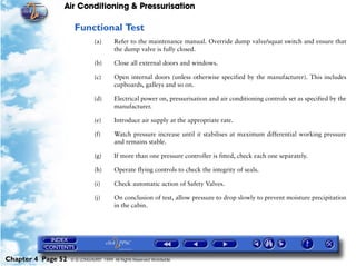 Air Conditioning & Pressurisation

                     Functional Test
                               (a)      Refer to the maintenance manual. Override dump valve/squat switch and ensure that
                                        the dump valve is fully closed.

                               (b)      Close all external doors and windows.

                               (c)      Open internal doors (unless otherwise specified by the manufacturer). This includes
                                        cupboards, galleys and so on.

                               (d)      Electrical power on, pressurisation and air conditioning controls set as specified by the
                                        manufacturer.

                               (e)      Introduce air supply at the appropriate rate.

                               (f)      Watch pressure increase until it stabilises at maximum differential working pressure
                                        and remains stable.

                               (g)      If more than one pressure controller is fitted, check each one separately.

                               (h)      Operate flying controls to check the integrity of seals.

                               (i)      Check automatic action of Safety Valves.

                               (j)      On conclusion of test, allow pressure to drop slowly to prevent moisture precipitation
                                        in the cabin.




Chapter 4 Page 52   © G LONGHURST 1999 All Rights Reserved Worldwide
 
