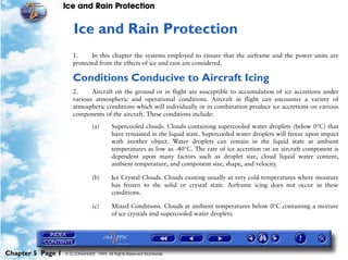 Ice and Rain Protection


                      5   Ice and Rain Protection
                      1.     In this chapter the systems employed to ensure that the airframe and the power units are
                      protected from the effects of ice and rain are considered.

                      Conditions Conducive to Aircraft Icing
                      2.     Aircraft on the ground or in flight are susceptible to accumulation of ice accretions under
                      various atmospheric and operational conditions. Aircraft in flight can encounter a variety of
                      atmospheric conditions which will individually or in combination produce ice accretions on various
                      components of the aircraft. These conditions include:

                                (a)      Supercooled clouds. Clouds containing supercooled water droplets (below 0°C) that
                                         have remained in the liquid state. Supercooled water droplets will freeze upon impact
                                         with another object. Water droplets can remain in the liquid state at ambient
                                         temperatures as low as -40°C. The rate of ice accretion on an aircraft component is
                                         dependent upon many factors such as droplet size, cloud liquid water content,
                                         ambient temperature, and component size, shape, and velocity.

                                (b)      Ice Crystal Clouds. Clouds existing usually at very cold temperatures where moisture
                                         has frozen to the solid or crystal state. Airframe icing does not occur in these
                                         conditions.

                                (c)      Mixed Conditions. Clouds at ambient temperatures below 0°C containing a mixture
                                         of ice crystals and supercooled water droplets.




Chapter 5 Page 1   © G LONGHURST 1999 All Rights Reserved Worldwide
 