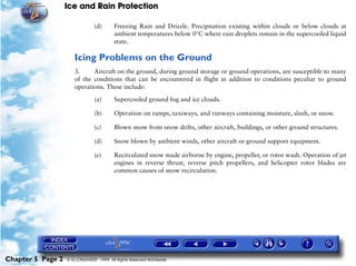 Ice and Rain Protection

                                (d)      Freezing Rain and Drizzle. Precipitation existing within clouds or below clouds at
                                         ambient temperatures below 0°C where rain droplets remain in the supercooled liquid
                                         state.

                      Icing Problems on the Ground
                      3.     Aircraft on the ground, during ground storage or ground operations, are susceptible to many
                      of the conditions that can be encountered in flight in addition to conditions peculiar to ground
                      operations. These include:

                                (a)      Supercooled ground fog and ice clouds.

                                (b)      Operation on ramps, taxiways, and runways containing moisture, slush, or snow.

                                (c)      Blown snow from snow drifts, other aircraft, buildings, or other ground structures.

                                (d)      Snow blown by ambient winds, other aircraft or ground support equipment.

                                (e)      Recirculated snow made airborne by engine, propeller, or rotor wash. Operation of jet
                                         engines in reverse thrust, reverse pitch propellers, and helicopter rotor blades are
                                         common causes of snow recirculation.




Chapter 5 Page 2   © G LONGHURST 1999 All Rights Reserved Worldwide
 