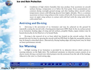 Ice and Rain Protection

                                (f)      Conditions of high relative humidity that may produce frost accretions on aircraft
                                         surfaces having a temperature at or below the frost point. Frost accumulations are
                                         common during overnight ground storage and after landing where aircraft surface
                                         temperatures remain cold following descent from higher altitudes. This is a common
                                         occurrence on lower wing surfaces in the vicinity of fuel cells. Frost accretions can also
                                         occur on upper wing surfaces in contact with cold fuel (with the wing tanks full of
                                         cold-soaked fuel).

                      Anti-icing and De-icing
                      4.      Anti-icing is the prevention of ice formation and may be achieved on the ground by
                      repeatedly coating the aircraft with a freezing point depressant (FPD) fluid. In the air, surfaces prone
                      to ice formation (leading edges of wing and tail surfaces, propeller blades, engine intakes) may be
                      heated electrically, by hot bleed air or by heated fluids.

                      5.    De-icing is the removal of ice or frost which has formed on the aircraft surface. On the
                      ground this may be done by spraying the aircraft with hot FPD fluid. In flight the susceptible surfaces
                      may be heated as described above. Alternatively, flexing leading edges (de-icing boots) may be fitted
                      on lower performance aircraft.

                      Ice Warning
                      6.      In-flight warning of ice formation is provided by ice detection devices which activate a
                      warning indicator on the flight deck. The traditional automatic ice detection system consists of an
                      electric motor driving a serrated rotor which projects into the airstream from the side of the fuselage.
                      Adjacent to the rotor is a fixed cutting edge.




Chapter 5 Page 3   © G LONGHURST 1999 All Rights Reserved Worldwide
 