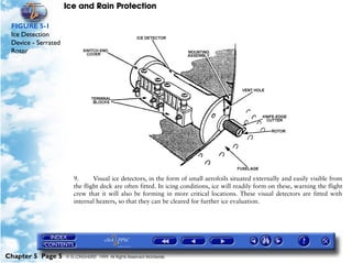Ice and Rain Protection

 FIGURE 5-1
 Ice Detection
 Device - Serrated
 Rotor




                        9.      Visual ice detectors, in the form of small aerofoils situated externally and easily visible from
                        the flight deck are often fitted. In icing conditions, ice will readily form on these, warning the flight
                        crew that it will also be forming in more critical locations. These visual detectors are fitted with
                        internal heaters, so that they can be cleared for further ice evaluation.




Chapter 5 Page 5     © G LONGHURST 1999 All Rights Reserved Worldwide
 