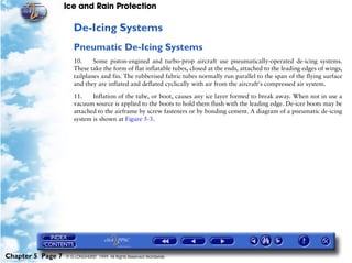 Ice and Rain Protection

                      De-Icing Systems
                      Pneumatic De-Icing Systems
                      10.     Some piston-engined and turbo-prop aircraft use pneumatically-operated de-icing systems.
                      These take the form of flat inflatable tubes, closed at the ends, attached to the leading edges of wings,
                      tailplanes and fin. The rubberised fabric tubes normally run parallel to the span of the flying surface
                      and they are inflated and deflated cyclically with air from the aircraft's compressed air system.

                      11.    Inflation of the tube, or boot, causes any ice layer formed to break away. When not in use a
                      vacuum source is applied to the boots to hold them flush with the leading edge. De-icer boots may be
                      attached to the airframe by screw fasteners or by bonding cement. A diagram of a pneumatic de-icing
                      system is shown at Figure 5-3.




Chapter 5 Page 7   © G LONGHURST 1999 All Rights Reserved Worldwide
 