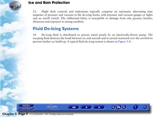 Ice and Rain Protection

                      13.    Flight deck controls and indications typically comprise an automatic alternating time
                      sequence of pressure and vacuum to the de-icing boots, with pressure and vacuum gauges or lights
                      and an on/off switch. The rubberised fabric is susceptible to damage from oils, greases, knocks,
                      abrasions and exposure to strong sunshine.

                      Fluid De-Icing Systems
                      14.    De-icing fluid is distributed to porous metal panels by an electrically-driven pump. The
                      escaping fluid destroys the bond between ice and aircraft and is carried rearward over the aerofoil to
                      prevent further ice build-up. A typical fluid de-icing system is shown at Figure 5-4.




Chapter 5 Page 9   © G LONGHURST 1999 All Rights Reserved Worldwide
 