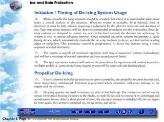 Ice and Rain Protection

                     Initiation / Timing of De-icing System Usage
                     16.     Where possible the icing situation should be avoided, but where it is unavoidable pilots must
                     make a critical analysis of the situation. Whatever system is available, be it thermal, fluid or
                     electrical, it must be fully utilised, requiring a judgement by the pilot for initiation and duration of
                     use. Type operations manuals will lay down recommended procedures for this eventuality. Since de-
                     icing systems are designed to remove ice, once it has been formed, the decision for activating the
                     system is vital to ensure adequate removal. Once switched on, most systems incorporate a cyclic
                     timing device, which automatically controls the de-icing medium to de-ice aerofoil section leading
                     edges or propellers. This automatic control is programmed to de-ice the sections using a timed
                     sequence selected alternately.

                     17.    The system is capable of continued operation with loss of associated systems (redundancy)
                     and will have warnings of normal operation and any exceedance of limits.

                     18.     The type operations manual will contain the procedures for operation and control dependent
                     on flight profile i.e. some aircraft may require system off for approach and landing phase.

                     Propeller De-Icing
                     19.    If ice is allowed to build-up and remain upon a propeller, the propeller becomes heavier and,
                     more importantly, unbalanced. Vibration is generated which ultimately will cause damage to the
                     engine and the airframe.

                     20.    De-icing systems are used to remove ice after it has built-up. The removal is carried out by
                     means of electrical heating elements in the blades, to melt the ice and to remove it by centrifugal and
                     aerodynamic forces. After a short period of time, the electrical current is switched off, the ice begins
                     to form again, the current is switched on, the ice melts, and so on.




Chapter 5 Page 11   © G LONGHURST 1999 All Rights Reserved Worldwide
 