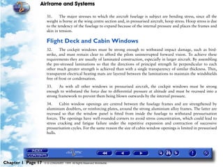 Airframe and Systems

                     31.     The major stresses to which the aircraft fuselage is subject are bending stress, since all the
                     weight is borne at the wing centre section and, in pressurised aircraft, hoop stress. Hoop stress is due
                     to the tendency of the fuselage to expand because of the internal pressure and places the frames and
                     skin in tension.

                     Flight Deck and Cabin Windows
                     32.     The cockpit windows must be strong enough to withstand impact damage, such as bird-
                     strike, and must remain clear to afford the pilots uninterrupted forward vision. To achieve these
                     requirements they are usually of laminated construction, especially in larger aircraft. By assembling
                     the pre-stressed laminations so that the directions of principal strength lie perpendicular to each
                     other much greater strength is achieved than with a single transparency of similar thickness. Thin,
                     transparent electrical heating mats are layered between the laminations to maintain the windshields
                     free of frost or condensation.

                     33.    As with all other windows in pressurised aircraft, the cockpit windows must be strong
                     enough to withstand the force due to differential pressure at altitude and must be recessed into a
                     strong framework to prevent them being blown outwards by the internal pressure.

                     34.     Cabin window openings are centred between the fuselage frames and are strengthened by
                     aluminium doublers, or reinforcing plates, around the strong aluminium alloy frames. The latter are
                     recessed so that the window panel is fitted from inside the fuselage to withstand pressurisation
                     forces. The openings have well-rounded corners to avoid stress concentration, which could lead to
                     stress cracking and fatigue failure under the repetitive expansion and contraction of successive
                     pressurisation cycles. For the same reason the size of cabin window openings is limited in pressurised
                     hulls.




Chapter 1 Page 17   © G LONGHURST 1999 All Rights Reserved Worldwide
 