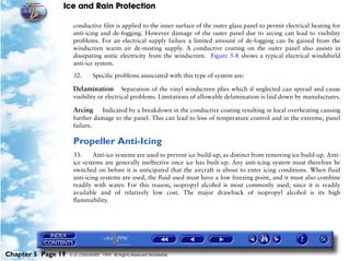 Ice and Rain Protection

                     conductive film is applied to the inner surface of the outer glass panel to permit electrical heating for
                     anti-icing and de-fogging. However damage of the outer panel due to arcing can lead to visibility
                     problems. For an electrical supply failure a limited amount of de-fogging can be gained from the
                     windscreen warm air de-misting supply. A conductive coating on the outer panel also assists in
                     dissipating static electricity from the windscreen. Figure 5-8 shows a typical electrical windshield
                     anti-ice system.

                     32.       Specific problems associated with this type of system are:

                     Delamination         Separation of the vinyl windscreen plies which if neglected can spread and cause
                     visibility or electrical problems. Limitations of allowable delamination is laid down by manufactures.

                     Arcing    Indicated by a breakdown in the conductive coating resulting in local overheating causing
                     further damage to the panel. This can lead to loss of temperature control and in the extreme, panel
                     failure.

                     Propeller Anti-Icing
                     33.     Anti-ice systems are used to prevent ice build-up, as distinct from removing ice build-up. Anti-
                     ice systems are generally ineffective once ice has built-up. Any anti-icing system must therefore be
                     switched on before it is anticipated that the aircraft is about to enter icing conditions. When fluid
                     anti-icing systems are used, the fluid used must have a low freezing point, and it must also combine
                     readily with water. For this reason, isopropyl alcohol is most commonly used, since it is readily
                     available and of relatively low cost. The major drawback of isopropyl alcohol is its high
                     flammability.




Chapter 5 Page 19   © G LONGHURST 1999 All Rights Reserved Worldwide
 